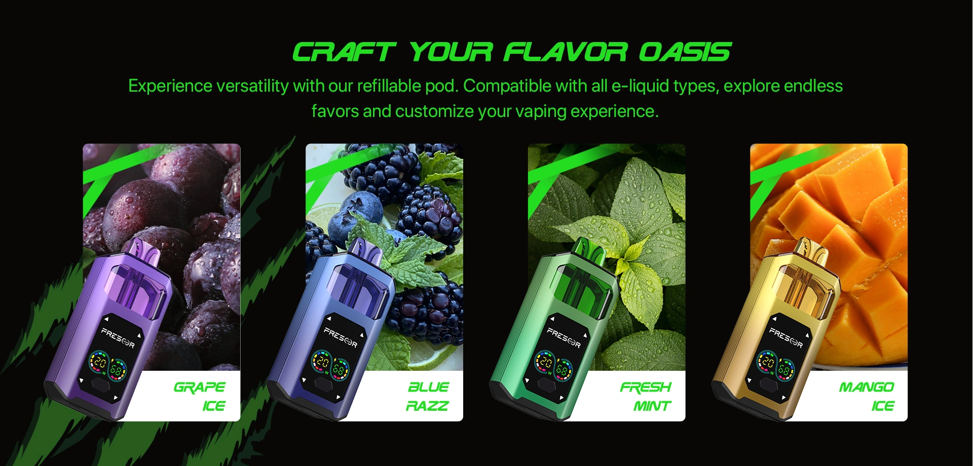 CRAFT YOUR FLAVOR OASIS Experience versatility with our refillable pod. Compatible with all e-liquid types, explore endless favors and customize your vaping experience. GRAPE ice Blue RAZZ FRESH MINT MANGO ice