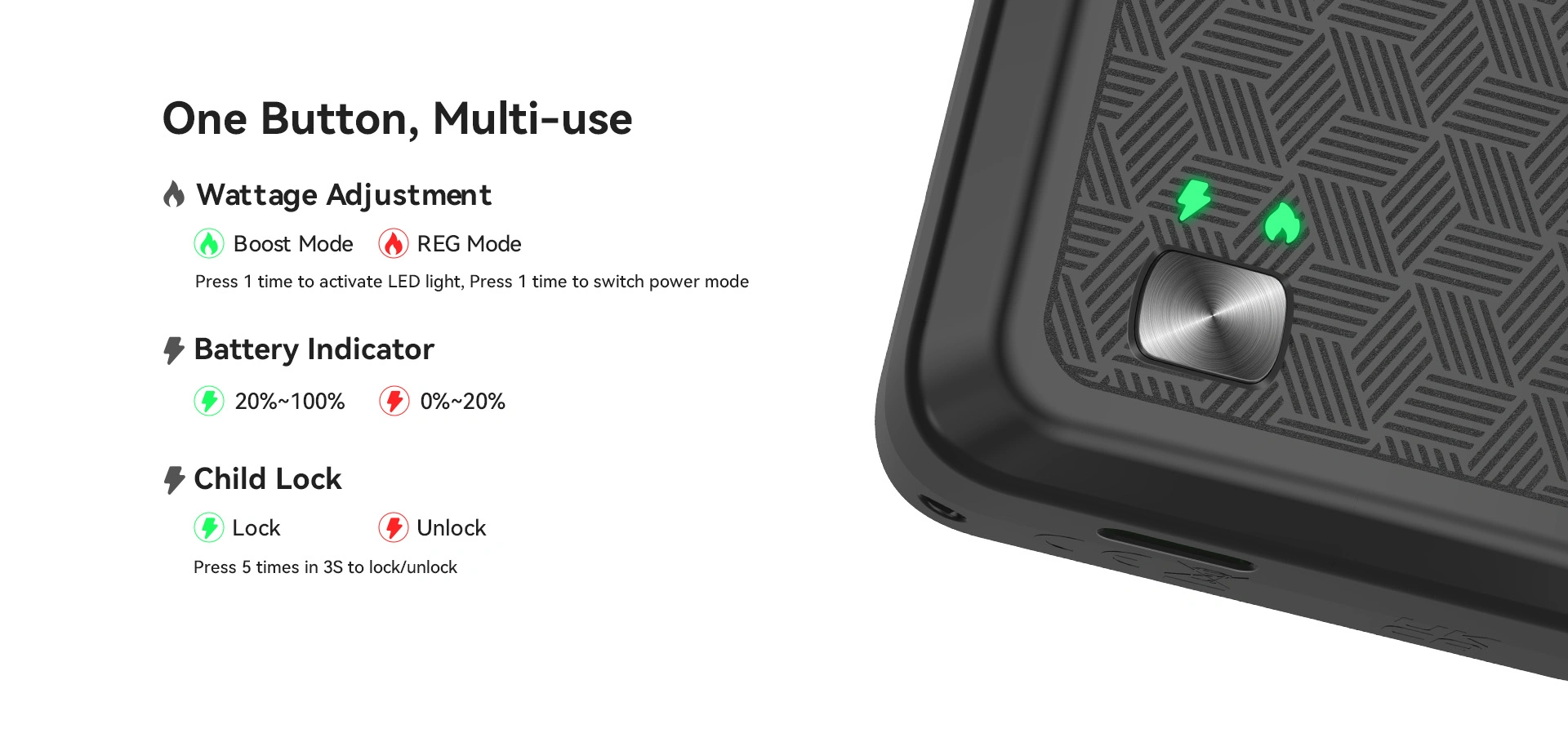 5. One Button, Multi-use Wattage Adjustment Boost Mode REG Mode Press 1 time to activate LED light, Press 1 time to switch power mode Battery Indicator 20%~100% 0%~20% Child Lock  Lock Unlock Press 5 times in 3S to lock/unlock 